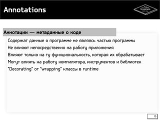 Annotations 
Аннотации ― метаданные о коде 
10 
Содержат данные о программе не являясь частью программы 
Не влияют непосредственно на работу приложения 
Влияют только на ту функциональность, которая их обрабатывает 
Могут влиять на работу компилятора, инструментов и библиотек 
“Decorating” or “wrapping” классы в runtime 
 