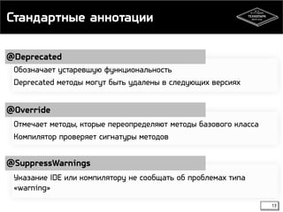 Стандартные аннотации 
@Deprecated 
13 
Обозначает устаревшую функциональность 
Deprecated методы могут быть удалены в следующих версиях 
@Override 
Отмечает методы, кторые переопределяют методы базового класса 
Компилятор проверяет сигнатуры методов 
@SuppressWarnings 
Указание IDE или компилятору не сообщать об проблемах типа 
«warning» 
 