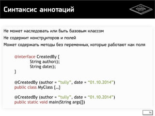 Синтаксис аннотаций 
14 
Не может наследовать или быть базовым классом 
Не содержит конструкторов и полей 
Может содержать методы без переменных, которые работают как поля 
@interface CreatedBy { 
String author(); 
String date(); 
} 
@CreatedBy (author = “tully”, date = “01.10.2014”) 
public class MyClass {…} 
@CreatedBy (author = “tully”, date = “01.10.2014”) 
public static void main(String args[]) 
 