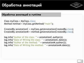 Обработка аннотаций 
15 
Обработка аннотаций в runtime 
Class myClass = MyClass.class; 
Method method = myClass.getMethod(“main”); 
CreatedBy annotationC = myClass.getAnnotation(CreatedBy.class); 
CreatedBy annotationM = method.getAnnotation(CreatedBy.class); 
log.info(“Author of the class: ” + annotationC.author()); 
log.info(“Date of Writing the class: ” + annotationC.date()); 
log.info(“Author of the method: ” + annotationM.author()); 
log.info(“Date of Writing the method: ” + annotationM.date()); 
 