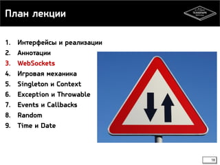 План лекции 
1. Интерфейсы и реализации 
2. Аннотации 
3. WebSockets 
4. Игровая механика 
5. Singleton и Context 
6. Exception и Throwable 
7. Events и Callbacks 
8. Random 
9. Time и Date 
18 
 