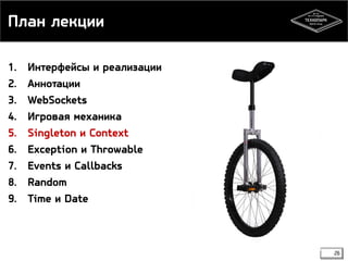 План лекции 
1. Интерфейсы и реализации 
2. Аннотации 
3. WebSockets 
4. Игровая механика 
5. Singleton и Context 
6. Exception и Throwable 
7. Events и Callbacks 
8. Random 
9. Time и Date 
26 
 