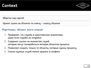 Context 
29 
Обертка над картой 
Хранит сылки на объекты по ключу – классу объекта 
Map<класс, объект этого класа> 
1. Проверяет, что служба в единственном экземпляре, 
даже если служба не singleton 
2. Содержит ссылки на множество служб, 
которые могут понадобиться методам объектов процесса 
3. Позволяет создать только те объекты, которые нужны процессу 
4. Список нужных служб можно хранить в конфиге 
 