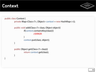 Context 
30 
public class Context { 
private Map<Class<?>, Object> context = new HashMap<>(); 
public void add(Class<?> clazz, Object object){ 
if(context.containsKey(clazz)){ 
//ERROR 
} 
context.put(clazz, object); 
} 
public Object get(Class<?> clazz){ 
return context.get(clazz); 
} 
} 
 