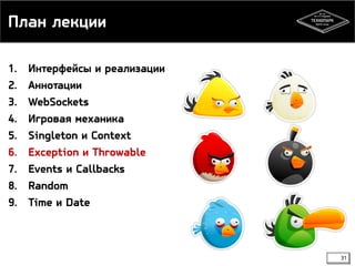 План лекции 
1. Интерфейсы и реализации 
2. Аннотации 
3. WebSockets 
4. Игровая механика 
5. Singleton и Context 
6. Exception и Throwable 
7. Events и Callbacks 
8. Random 
9. Time и Date 
31 
 