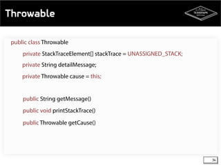 Throwable 
34 
public class Throwable 
private StackTraceElement[] stackTrace = UNASSIGNED_STACK; 
private String detailMessage; 
private Throwable cause = this; 
public String getMessage() 
public void printStackTrace() 
public Throwable getCause() 
 