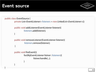Event source 
42 
public class EventSource { 
private List<EventListener> listeners = new LinkedList<EventListener>(); 
public void addListener(EventListener listener){ 
listeners.add(listener); 
} 
public void removeListener(EventListener listener){ 
listeners.remove(listener); 
} 
public void fireEvent(){ 
for(MyEventListener listner : listeners){ 
listner.handle(...); 
} 
} 
} 
 