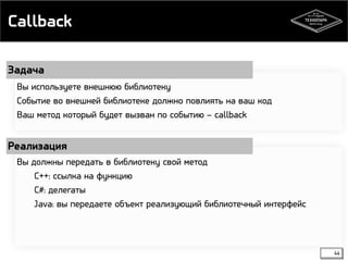 Callback 
Задача 
Реализация 
44 
Вы используете внешнюю библиотеку 
Событие во внешней библиотеке должно повлиять на ваш код 
Ваш метод который будет вызван по событию – callback 
Вы должны передать в библиотеку свой метод 
С++: ссылка на функцию 
С#: делегаты 
Java: вы передаете объект реализующий библиотечный интерфейс 
 