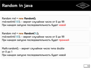 Random in java 
Random rnd = new Random(); 
rnd.nextInt(100); – вернет случайное число от 0 до 99 
При каждом запуске последовательность будет новой 
Random rnd = new Random(1L); 
rnd.nextInt(100); – вернет случайное число от 0 до 99 
При каждом запуске последовательность будет прежней 
Math.random(); – вернет случайное число типа double 
от 0 до 1 
При каждом запуске последовательность будет новой 
50 
 
