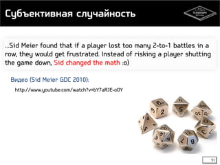 Субъективная случайность 
…Sid Meier found that if a player lost too many 2-to-1 battles in a 
row, they would get frustrated. Instead of risking a player shutting 
the game down, Sid changed the math :o) 
51 
Видео (Sid Meier GDC 2010): 
http://www.youtube.com/watch?v=bY7aRJE-oOY 
 