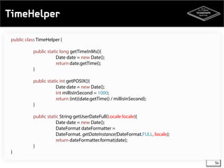 TimeHelper 
54 
public class TimeHelper { 
public static long getTimeInMs(){ 
Date date = new Date(); 
return date.getTime(); 
} 
public static int getPOSIX(){ 
Date date = new Date(); 
int millisInSecond = 1000; 
return (int)(date.getTime() / millisInSecond); 
} 
public static String getUserDateFull(Locale locale){ 
Date date = new Date(); 
DateFormat dateFormatter = 
DateFormat. getDateInstance(DateFormat.FULL, locale); 
return dateFormatter.format(date); 
} 
} 
 