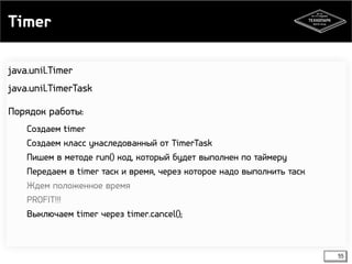 Timer 
55 
java.unil.Timer 
java.unil.TimerTask 
Порядок работы: 
Создаем timer 
Создаем класс унаследованный от TimerTask 
Пишем в методе run() код, который будет выполнен по таймеру 
Передаем в timer таск и время, через которое надо выполнить таск 
Ждем положенное время 
PROFIT!!! 
Выключаем timer через timer.cancel(); 
 