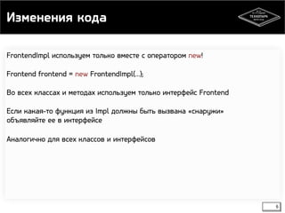 Изменения кода 
6 
FrontendImpl используем только вместе с оператором new! 
Frontend frontend = new FrontendImpl(…); 
Во всех классах и методах используем только интерфейс Frontend 
Если какая-то функция из Impl должны быть вызвана «снаружи» 
объявляйте ее в интерфейсе 
Аналогично для всех классов и интерфейсов 
 