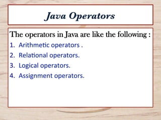 Java Operators
The operators in Java are like the following :
1.  Arithme*c	
  operators	
  .	
  
2.  Rela*onal	
  operators.	
  
3.  Logical	
  operators.	
  
4.  Assignment	
  operators.	
  
 