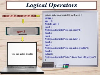 public static void main(String[] args) {
int age ;
age = 3 ;
Switch( age ) {
case1 :
System.out.println(“you can crawl”) ;
break ;
case2 :
System.out.println(“you can talk”) ;
break ;
case3 :
System.out.println(“you can get in trouble”) ;
break ;
default :
System.out.println(“I don’t know how old are you”)
}
010101010101010101010101	
  
you can get in trouble	
  
Logical Operators
age= 3
 