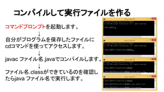 コンパイルして実行ファイルを作る
コマンドプロンプトを起動します。
　　　　　　　　　↓
自分がプログラムを保存したファイルに
cdコマンドを使ってアクセスします。
　　　　　　　　　↓
javac ファイル名.javaでコンパイルします。
　　　　　　　　　↓
ファイル名.classができているのを確認し
たらjava ファイル名で実行します。
 