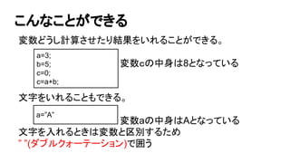 こんなことができる
変数どうし計算させたり結果をいれることができる。
変数ｃの中身は8となっている
文字をいれることもできる。
変数aの中身はAとなっている
文字を入れるときは変数と区別するため
” ”(ダブルクォーテーション)で囲う
a=3;
b=5;
c=0;
c=a+b;
a=”A”
 