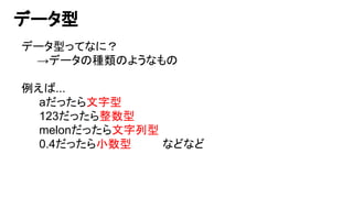 データ型
データ型ってなに？
　　→データの種類のようなもの
例えば...
aだったら文字型
123だったら整数型
melonだったら文字列型
0.4だったら小数型　　　　などなど
 