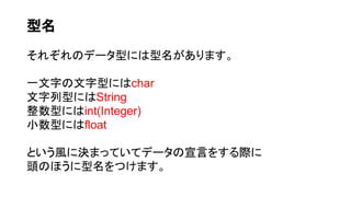 型名
それぞれのデータ型には型名があります。
一文字の文字型にはchar
文字列型にはString
整数型にはint(Integer)
小数型にはfloat
という風に決まっていてデータの宣言をする際に
頭のほうに型名をつけます。
 