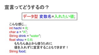 宣言ってどうするの？
データ型 変数名=入れたい値;
こんな感じ...
int hachi = 8;
char a = “A”;
String drink = “water”;
float shou = 0.6;
もちろんあとから使うために
値を入れずに宣言することもできます！
String food;
 