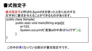 書式指定子
書式指定子と呼ばれるprintf文を使ったときに出力する
文字列に書式を与えることができるものがあります。
public class Sample{
public staic void main(String args[]){
a=123;
System.out.printf(“変数aの中身は%dです”,a);
}
}
この中の青くなっている部分が書式指定子です。
 