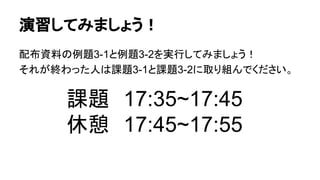 演習してみましょう！
配布資料の例題3-1と例題3-2を実行してみましょう！
それが終わった人は課題3-1と課題3-2に取り組んでください。
課題　17:35~17:45
休憩　17:45~17:55
 