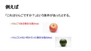 例えば
「これはりんごですか？」という条件があったとする。
→りんごである場合は真(true)
→りんごじゃない何かだった場合は偽(false)
 