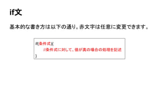 if文
基本的な書き方は以下の通り。赤文字は任意に変更できます。
if(条件式){
//条件式に対して、値が真の場合の処理を記述
}
 