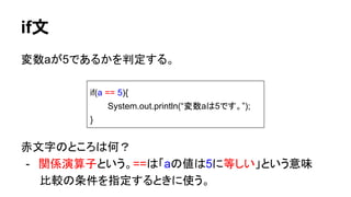 if文
変数aが5であるかを判定する。
赤文字のところは何？
- 関係演算子という。==は「aの値は5に等しい」という意味
　　 比較の条件を指定するときに使う。
if(a == 5){
System.out.println(“変数aは5です。”);
}
 
