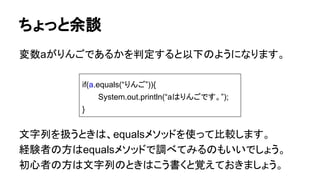 ちょっと余談
変数aがりんごであるかを判定すると以下のようになります。
文字列を扱うときは、equalsメソッドを使って比較します。
経験者の方はequalsメソッドで調べてみるのもいいでしょう。
初心者の方は文字列のときはこう書くと覚えておきましょう。
if(a.equals(“りんご”)){
System.out.println(“aはりんごです。”);
}
 