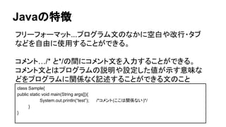 Javaの特徴
フリーフォーマット...プログラム文のなかに空白や改行・タブ
などを自由に使用することができる。
コメント…/* と*/の間にコメント文を入力することができる。
コメント文とはプログラムの説明や設定した値が示す意味な
どをプログラムに関係なく記述することができる文のこと
class Sample{
public static void main(String args[]){
System.out.println(“test”); /*コメント(ここは関係ない)*/
}
}
 