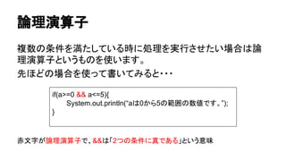 論理演算子
複数の条件を満たしている時に処理を実行させたい場合は論
理演算子というものを使います。
先ほどの場合を使って書いてみると・・・
赤文字が論理演算子で、&&は「2つの条件に真である」という意味
if(a>=0 && a<=5){
System.out.println(“aは0から5の範囲の数値です。”);
}
 