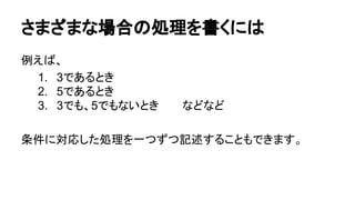 さまざまな場合の処理を書くには
例えば、
1. 3であるとき
2. 5であるとき
3. 3でも、5でもないとき　　　などなど
条件に対応した処理を一つずつ記述することもできます。
 