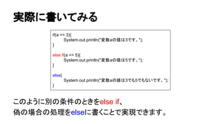 実際に書いてみる
このように別の条件のときをelse if、
偽の場合の処理をelseに書くことで実現できます。
if(a == 3){
System.out.println("変数aの値は3です。");
}
else if(a == 5){
System.out.println("変数aの値は5です。");
}
else{
System.out.println("変数aの値は3でも5でもないです。");
}
 