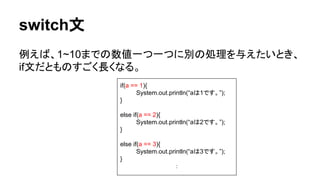 switch文
例えば、1~10までの数値一つ一つに別の処理を与えたいとき、
if文だとものすごく長くなる。
if(a == 1){
System.out.println(“aは1です。”);
}
else if(a == 2){
System.out.println(“aは2です。”);
}
else if(a == 3){
System.out.println(“aは3です。”);
}
：
 