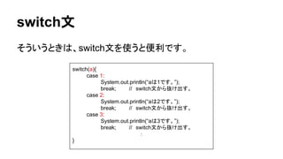switch文
そういうときは、switch文を使うと便利です。
switch(a){
case 1:
System.out.println(“aは1です。”);
break; //　switch文から抜け出す。
case 2:
System.out.println(“aは2です。”);
break; //　switch文から抜け出す。
case 3:
System.out.println(“aは3です。”);
break; //　switch文から抜け出す。
：
}
 