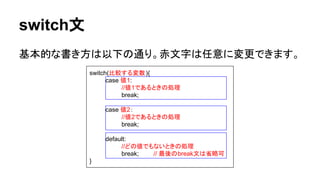 switch文
基本的な書き方は以下の通り。赤文字は任意に変更できます。
switch(比較する変数){
case 値1:
//値1であるときの処理
break;
case 値2：
//値2であるときの処理
break;
default:
//どの値でもないときの処理
break; // 最後のbreak文は省略可
}
 