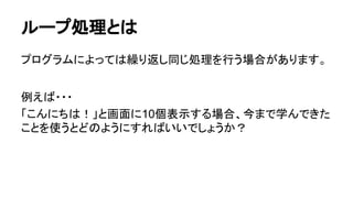 ループ処理とは
プログラムによっては繰り返し同じ処理を行う場合があります。
例えば・・・
「こんにちは！」と画面に10個表示する場合、今まで学んできた
ことを使うとどのようにすればいいでしょうか？
 