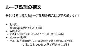ループ処理の構文
そういう時に使えるループ処理の構文は以下の通りです！
● for文
- 繰り返し回数が決まっている場合
● while文
- ある条件に当てはまっているときだけ、繰り返したい場合
● do～while文
- 一度は必ず処理を実行して、あとは条件次第で繰り返したい場合
では、ひとつひとつ見て行きましょう！
 