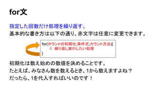 for文
指定した回数だけ処理を繰り返す。
基本的な書き方は以下の通り。赤文字は任意に変更できます。
初期化は数え始めの数値を決めることです。
たとえば、みなさん数を数えるとき、1から数えますよね？
だったら、1を代入すればいいのです！
for(カウントの初期化;条件式;カウント方法){
//　繰り返し実行したい処理
}
 
