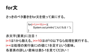 for文
さっきのベタ書きをfor文を使って楽にする。
赤文字(要素)に注目！
i=1は1から数える、i<=10はiが10以下なら処理を実行する、
i++は処理の実行後にiの値に1を足すという意味。
各要素の詳しい意味は表5-1を見てください！
for(i=1;i<=10;i++){
System.out.println(“こんにちは！”);
}
 