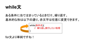 while文
ある条件に当てはまっているときだけ、繰り返す。
基本的な形は以下の通り。赤文字は任意に変更できます。
for文より単純ですね！
while(条件式){
//　繰り返し実行したい処理
}
 