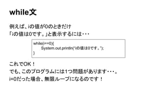while文
例えば、ｉの値が0のときだけ
「ｉの値は0です。」と表示するには・・・
これでOK！
でも、このプログラムには1つ問題があります・・・。
i=0だった場合、無限ループになるのです！
while(i==0){
System.out.println(“iの値は0です。”);
}
 