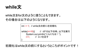 while文
while文をfor文のように使うこともできます。
その場合は以下のようになります。
初期化はwhile文の前にするというところがポイントです！
int i = 1;　// while文の前にiを初期化
while(i<=10){ //　iが10以下の時、以下を実行
System.out.println(“こんにちは！”);
i++; //　iに1を足す
}
 
