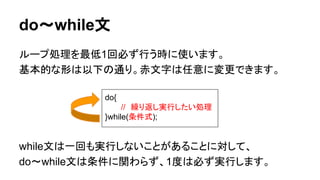 do～while文
ループ処理を最低1回必ず行う時に使います。
基本的な形は以下の通り。赤文字は任意に変更できます。
while文は一回も実行しないことがあることに対して、
do～while文は条件に関わらず、1度は必ず実行します。
do{
//　繰り返し実行したい処理
}while(条件式);
 