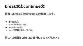 break文とcontinue文
最後にbreak文とcontinue文の紹介します。
● break文
- ループから抜け出す。
● continue文
- ループ処理をスキップする。
詳しくは例題5-2と5-3の実行してみてください！
 