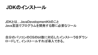 JDKのインストール
JDKとは…JavaDevelopmentKitのこと
Java言語でプログラムを開発する際に必要なツール
自分のパソコンのOSのbit数に対応したインストーラをダウン
ロードして、インストールすれば導入できる。
 
