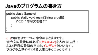 Javaのプログラムの書き方
public class Sample{
public static void main(String args[]){
/*ここに命令文を書く*/
}
}
{　}の区切りで一つの命令のまとまりです。
命令文の最後には必ず；(セミコロン)を入れましょう！
2,3,4行目の最初の空白はインデントといいます。
プログラム見やすくする大事なテクニックです！
 