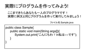 実際にプログラムを作ってみよう!
public class Sample{
public static void main(String args[]){
System.out.print(“こんにちわ！n私は○○です”);
}
}
ここまできたらあなたも一人のプログラマです！
実際に例文と同じプログラムを作って実行してみましょう！
ファイル名:Sample.java
 