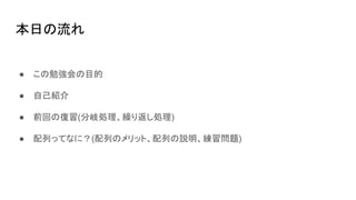 本日の流れ
● この勉強会の目的
● 自己紹介
● 前回の復習(分岐処理、繰り返し処理)
● 配列ってなに？(配列のメリット、配列の説明、練習問題)
 